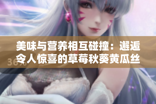 美味與營養(yǎng)相互碰撞：邂逅令人驚喜的草莓秋葵黃瓜絲瓜芭樂綠巨人