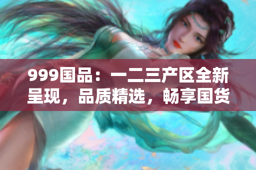 999國品：一二三產(chǎn)區(qū)全新呈現(xiàn)，品質精選，暢享國貨新時代