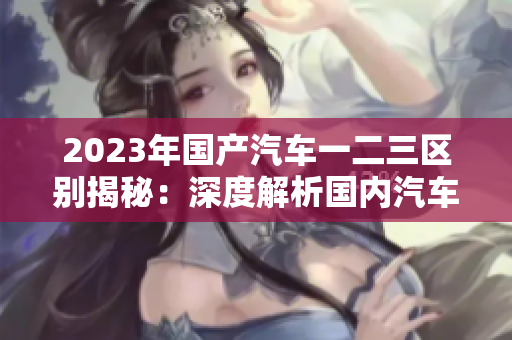 2023年國產(chǎn)汽車一二三區(qū)別揭秘：深度解析國內(nèi)汽車市場的新趨勢