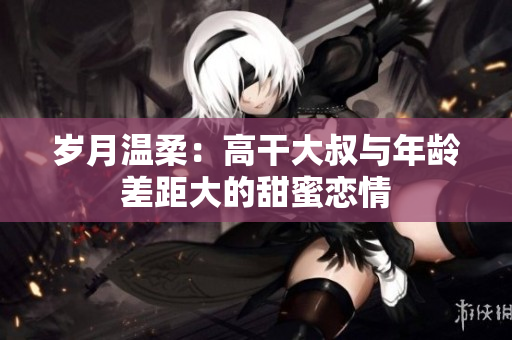 歲月溫柔：高干大叔與年齡差距大的甜蜜戀情