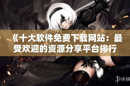 《十大軟件免費下載網(wǎng)站：最受歡迎的資源分享平臺排行榜》