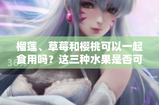 榴蓮、草莓和櫻桃可以一起食用嗎？這三種水果是否可混搭？