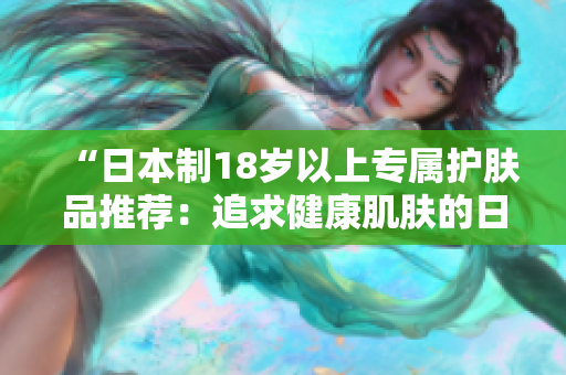 “日本制18歲以上專屬護膚品推薦：追求健康肌膚的日常護理必備！”