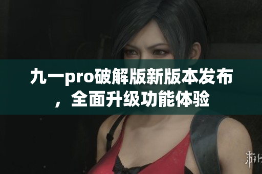 九一pro破解版新版本發(fā)布，全面升級功能體驗