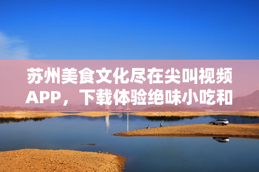 蘇州美食文化盡在尖叫視頻APP，下載體驗絕味小吃和美食文化盛宴