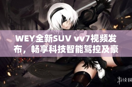 WEY全新SUV vv7視頻發(fā)布，暢享科技智能駕控及豪華舒適搭載！