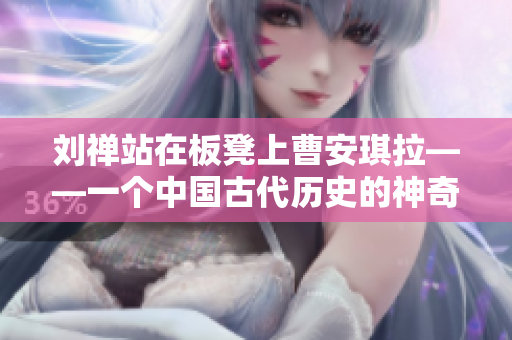 劉禪站在板凳上曹安琪拉——一個中國古代歷史的神奇故事再現(xiàn)