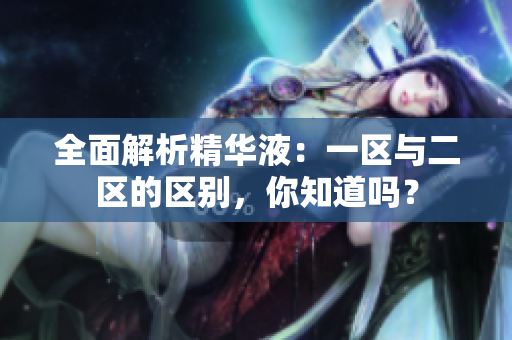 全面解析精華液：一區(qū)與二區(qū)的區(qū)別，你知道嗎？