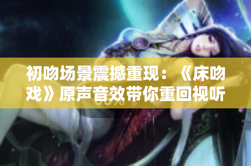 初吻場景震撼重現(xiàn)：《床吻戲》原聲音效帶你重回視聽盛宴