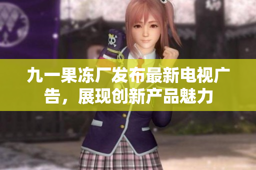 九一果凍廠發(fā)布最新電視廣告，展現(xiàn)創(chuàng)新產(chǎn)品魅力