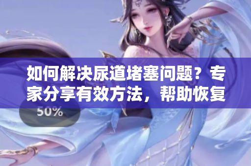如何解決尿道堵塞問題？專家分享有效方法，幫助恢復(fù)正常排尿