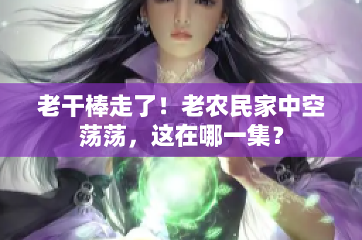 老干棒走了！老農(nóng)民家中空蕩蕩，這在哪一集？
