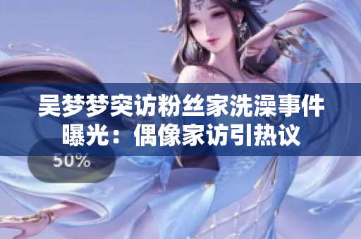 吳夢夢突訪粉絲家洗澡事件曝光：偶像家訪引熱議