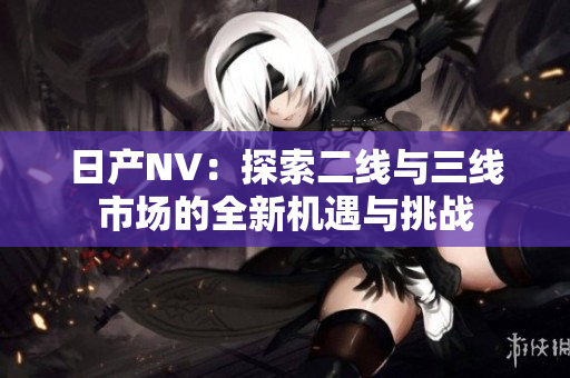 日產(chǎn)NV：探索二線與三線市場(chǎng)的全新機(jī)遇與挑戰(zhàn)