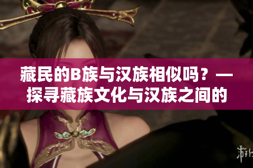 藏民的B族與漢族相似嗎？—探尋藏族文化與漢族之間的共通性