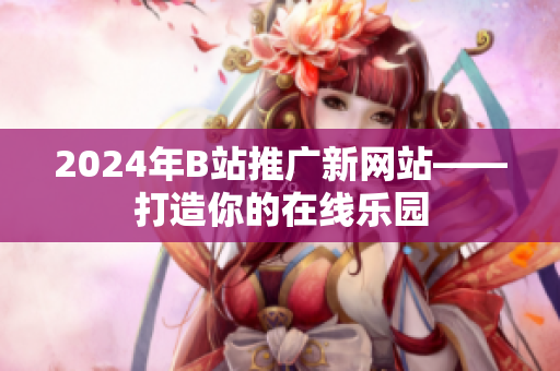 2024年B站推廣新網(wǎng)站——打造你的在線樂園