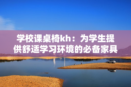 學(xué)校課桌椅kh：為學(xué)生提供舒適學(xué)習(xí)環(huán)境的必備家具