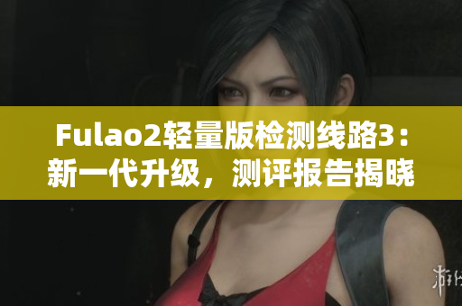Fulao2輕量版檢測(cè)線路3：新一代升級(jí)，測(cè)評(píng)報(bào)告揭曉