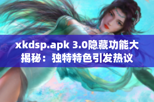 xkdsp.apk 3.0隱藏功能大揭秘：獨(dú)特特色引發(fā)熱議