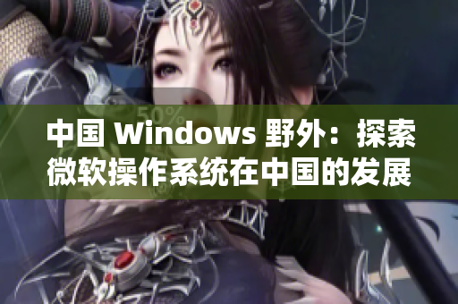 中國 Windows 野外：探索微軟操作系統(tǒng)在中國的發(fā)展歷程