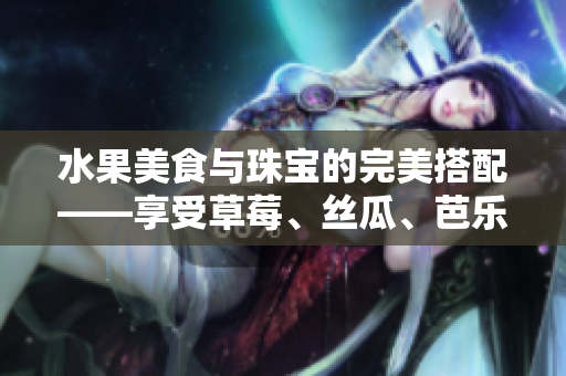 水果美食與珠寶的完美搭配——享受草莓、絲瓜、芭樂、鴨脖的滋味和翡翠手鐲的閃耀
