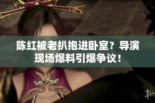 陳紅被老扒抱進(jìn)臥室？導(dǎo)演現(xiàn)場(chǎng)爆料引爆爭(zhēng)議！