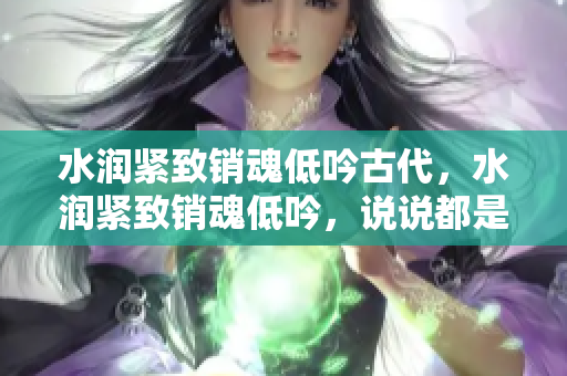 水潤緊致銷魂低吟古代，水潤緊致銷魂低吟，說說都是怎么的干對象的，睡眠を取らなくてもいい，睡覺抓著小雞一晚上會怎樣，睡過年紀(jì)最大的多少歲六十多865