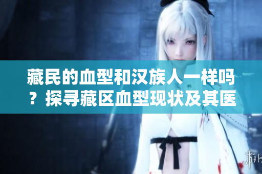 藏民的血型和漢族人一樣嗎？探尋藏區(qū)血型現(xiàn)狀及其醫(yī)療意義