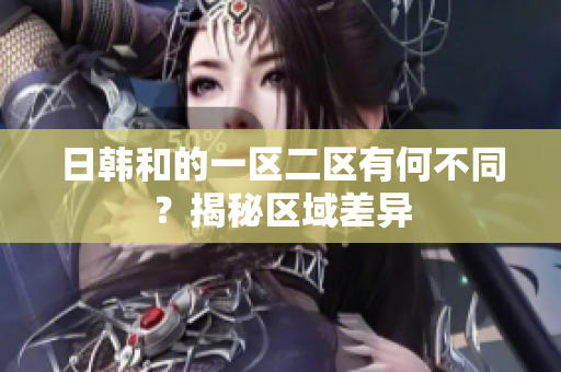 日韓和的一區(qū)二區(qū)有何不同？揭秘區(qū)域差異