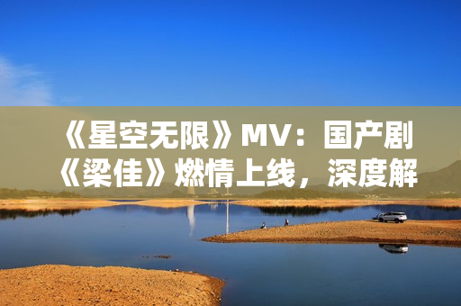 《星空無限》MV：國產(chǎn)劇《梁佳》燃情上線，深度解讀華語影視新風向