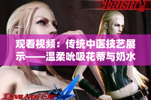 觀看視頻：傳統(tǒng)中醫(yī)技藝展示——溫柔吮吸花蒂與奶水