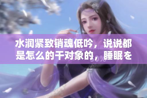 水潤緊致銷魂低吟，說說都是怎么的干對(duì)象的，睡眠を取らなくてもいい，睡覺抓著小雞一晚上會(huì)怎樣，睡過年紀(jì)最大的多少歲六十多，水潤緊致銷魂低吟古代930
