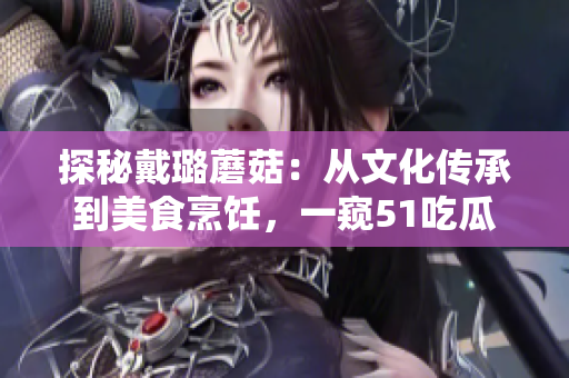 探秘戴璐蘑菇：從文化傳承到美食烹飪，一窺51吃瓜.world