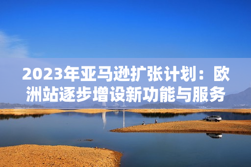 2023年亞馬遜擴張計劃：歐洲站逐步增設(shè)新功能與服務(wù)