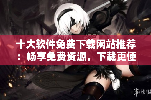 十大軟件免費下載網(wǎng)站推薦：暢享免費資源，下載更便捷
