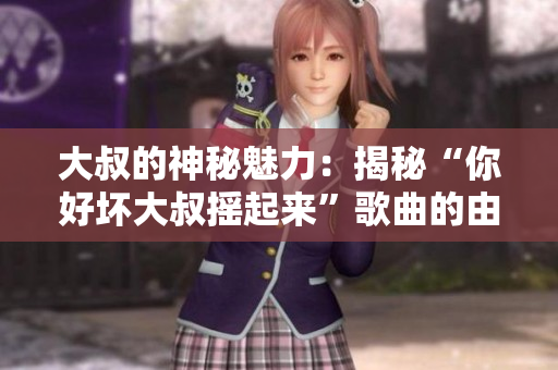 大叔的神秘魅力：揭秘“你好壞大叔搖起來”歌曲的由來