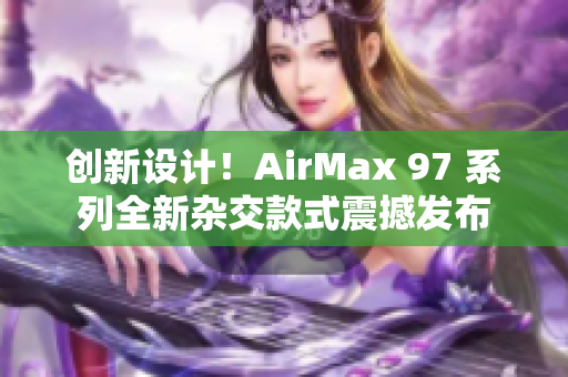 創(chuàng)新設(shè)計！AirMax 97 系列全新雜交款式震撼發(fā)布