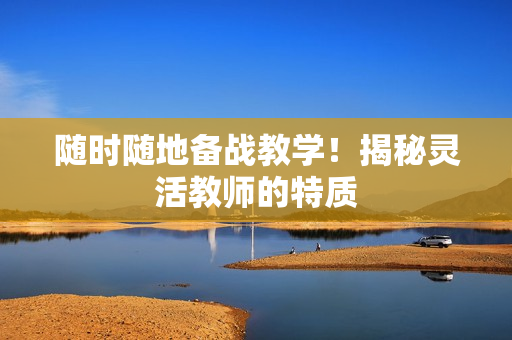 隨時隨地備戰(zhàn)教學(xué)！揭秘靈活教師的特質(zhì)