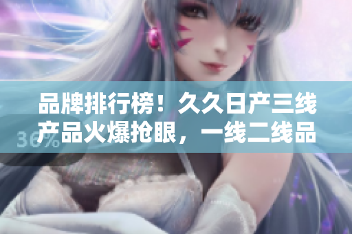 品牌排行榜！久久日產(chǎn)三線產(chǎn)品火爆搶眼，一線二線品牌持續(xù)領(lǐng)跑