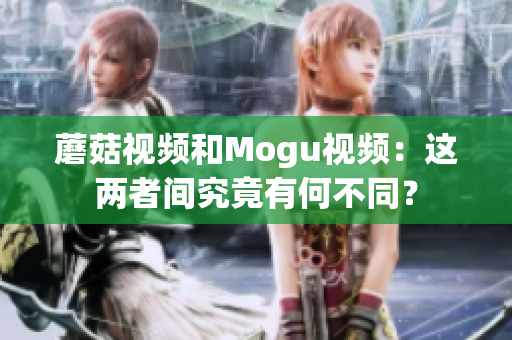 蘑菇視頻和Mogu視頻：這兩者間究竟有何不同？