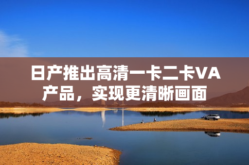 日產(chǎn)推出高清一卡二卡VA產(chǎn)品，實現(xiàn)更清晰畫面