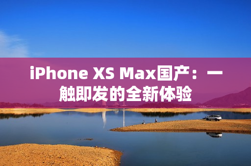 iPhone XS Max國(guó)產(chǎn)：一觸即發(fā)的全新體驗(yàn)