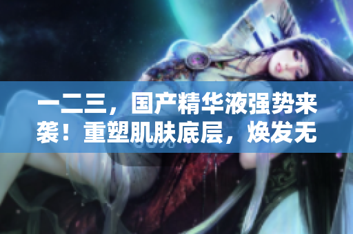 一二三，國(guó)產(chǎn)精華液強(qiáng)勢(shì)來(lái)襲！重塑肌膚底層，煥發(fā)無(wú)限活力！