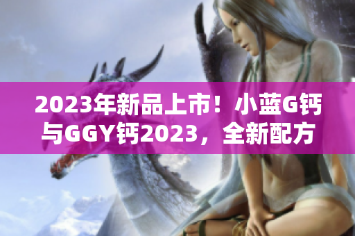 2023年新品上市！小藍(lán)G鈣與GGY鈣2023，全新配方齊登場(chǎng)