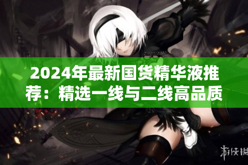2024年最新國貨精華液推薦：精選一線與二線高品質(zhì)產(chǎn)品指南