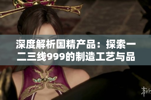 深度解析國(guó)精產(chǎn)品：探索一二三線999的制造工藝與品質(zhì)奧秘