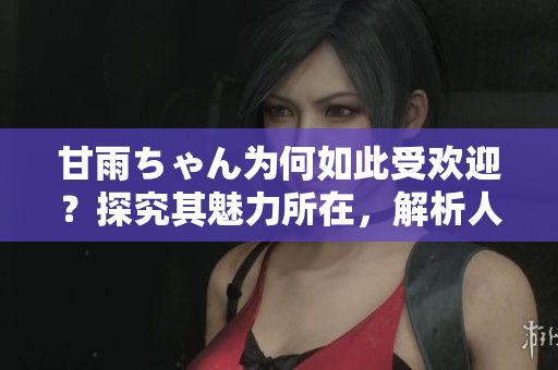 甘雨ちゃん為何如此受歡迎？探究其魅力所在，解析人氣背后的原因