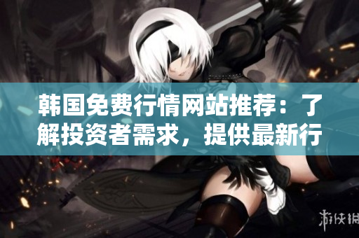 韓國免費行情網(wǎng)站推薦：了解投資者需求，提供最新行情信息