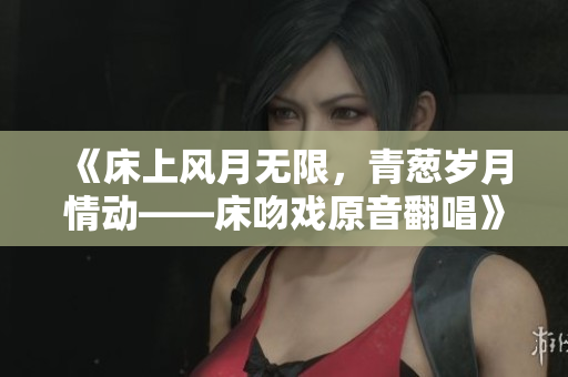《床上風(fēng)月無限，青蔥歲月情動——床吻戲原音翻唱》