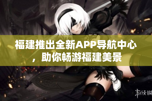 福建推出全新APP導航中心，助你暢游福建美景